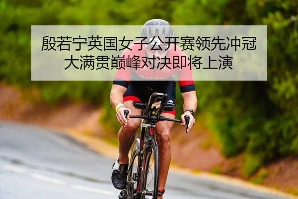 殷若宁英国女子公开赛领先冲冠 大满贯巅峰对决即将上演